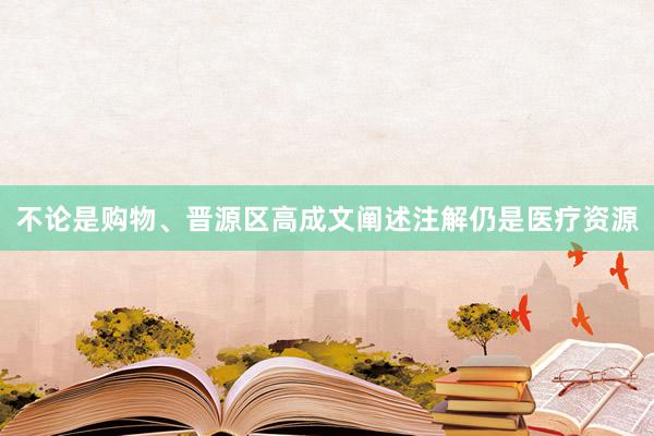 不论是购物、晋源区高成文阐述注解仍是医疗资源